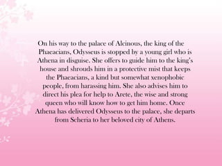 On his way to the palace of Alcinous, the king of the
Phaeacians, Odysseus is stopped by a young girl who is
Athena in disguise. She offers to guide him to the king’s
house and shrouds him in a protective mist that keeps
the Phaeacians, a kind but somewhat xenophobic
people, from harassing him. She also advises him to
direct his plea for help to Arete, the wise and strong
queen who will know how to get him home. Once
Athena has delivered Odysseus to the palace, she departs
from Scheria to her beloved city of Athens.
 