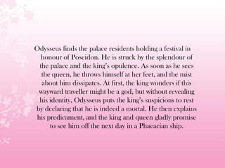 Odysseus finds the palace residents holding a festival in
honour of Poseidon. He is struck by the splendour of
the palace and the king’s opulence. As soon as he sees
the queen, he throws himself at her feet, and the mist
about him dissipates. At first, the king wonders if this
wayward traveller might be a god, but without revealing
his identity, Odysseus puts the king’s suspicions to rest
by declaring that he is indeed a mortal. He then explains
his predicament, and the king and queen gladly promise
to see him off the next day in a Phaeacian ship.
 
