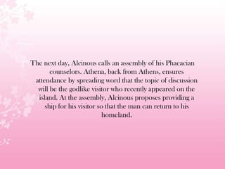 The next day, Alcinous calls an assembly of his Phaeacian
counselors. Athena, back from Athens, ensures
attendance by spreading word that the topic of discussion
will be the godlike visitor who recently appeared on the
island. At the assembly, Alcinous proposes providing a
ship for his visitor so that the man can return to his
homeland.
 