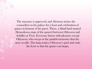 The measure is approved, and Alcinous invites the
counsellors to his palace for a feast and celebration of
games in honour of his guest. There, a blind bard named
Demodocus sings of the quarrel between Odysseus and
Achilles at Troy. Everyone listens with pleasure except
Odysseus, who weeps at the painful memories that the
story recalls. The king notices Odysseus’s grief and ends
the feast so that the games can begin.
 