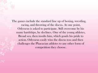 The games include the standard line up of boxing, wrestling,
racing, and throwing of the discus. At one point,
Odysseus is asked to participate. Still overcome by his
many hardships, he declines. One of the young athletes,
Broad sea, then insults him, which goads his pride to
action. Odysseus easily wins the discus toss and then
challenges the Phaeacian athletes to any other form of
competition they choose.
 