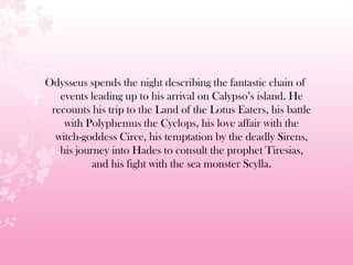 Odysseus spends the night describing the fantastic chain of
events leading up to his arrival on Calypso’s island. He
recounts his trip to the Land of the Lotus Eaters, his battle
with Polyphemus the Cyclops, his love affair with the
witch-goddess Circe, his temptation by the deadly Sirens,
his journey into Hades to consult the prophet Tiresias,
and his fight with the sea monster Scylla.
 