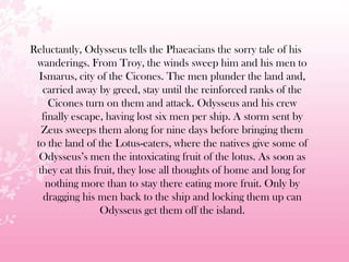 Reluctantly, Odysseus tells the Phaeacians the sorry tale of his
wanderings. From Troy, the winds sweep him and his men to
Ismarus, city of the Cicones. The men plunder the land and,
carried away by greed, stay until the reinforced ranks of the
Cicones turn on them and attack. Odysseus and his crew
finally escape, having lost six men per ship. A storm sent by
Zeus sweeps them along for nine days before bringing them
to the land of the Lotus-eaters, where the natives give some of
Odysseus’s men the intoxicating fruit of the lotus. As soon as
they eat this fruit, they lose all thoughts of home and long for
nothing more than to stay there eating more fruit. Only by
dragging his men back to the ship and locking them up can
Odysseus get them off the island.
 