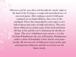 Odysseus and his men then sail through the murky night to
the land of the Cyclopes, a rough and uncivilized race of
one-eyed giants. After making a meal of wild goats
captured on an island offshore, they cross to the
mainland. There they immediately come upon a cave
full of sheep and crates of milk and cheese. The men
advise Odysseus to snatch some of the food and hurry
off, but, to his and his crew’s detriment, he decides to
linger. The cave’s inhabitant soon returns — it is the
Cyclops Polyphemus, the son of Poseidon. Polyphemus
makes a show of hospitality at first, but he soon turns
hostile. He devours two of Odysseus’s men on the spot
and imprisons Odysseus and the rest in his cave for
future meals.
 