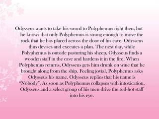 Odysseus wants to take his sword to Polyphemus right then, but
he knows that only Polyphemus is strong enough to move the
rock that he has placed across the door of his cave. Odysseus
thus devises and executes a plan. The next day, while
Polyphemus is outside pasturing his sheep, Odysseus finds a
wooden staff in the cave and hardens it in the fire. When
Polyphemus returns, Odysseus gets him drunk on wine that he
brought along from the ship. Feeling jovial, Polyphemus asks
Odysseus his name. Odysseus replies that his name is
―Nobody‖. As soon as Polyphemus collapses with intoxication,
Odysseus and a select group of his men drive the red-hot staff
into his eye.
 