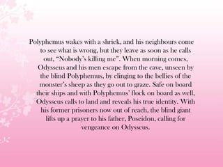 Polyphemus wakes with a shriek, and his neighbours come
to see what is wrong, but they leave as soon as he calls
out, ―Nobody’s killing me‖. When morning comes,
Odysseus and his men escape from the cave, unseen by
the blind Polyphemus, by clinging to the bellies of the
monster’s sheep as they go out to graze. Safe on board
their ships and with Polyphemus’ flock on board as well,
Odysseus calls to land and reveals his true identity. With
his former prisoners now out of reach, the blind giant
lifts up a prayer to his father, Poseidon, calling for
vengeance on Odysseus.
 