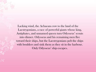 Lacking wind, the Achaeans row to the land of the
Laestrygonians, a race of powerful giants whose king,
Antiphates, and unnamed queen turn Odysseus’ scouts
into dinner. Odysseus and his remaining men flee
toward their ships, but the Laestrygonians pelt the ships
with boulders and sink them as they sit in the harbour.
Only Odysseus’ ship escapes.
 