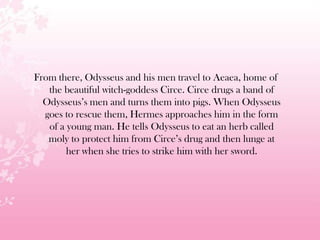 From there, Odysseus and his men travel to Aeaea, home of
the beautiful witch-goddess Circe. Circe drugs a band of
Odysseus’s men and turns them into pigs. When Odysseus
goes to rescue them, Hermes approaches him in the form
of a young man. He tells Odysseus to eat an herb called
moly to protect him from Circe’s drug and then lunge at
her when she tries to strike him with her sword.
 