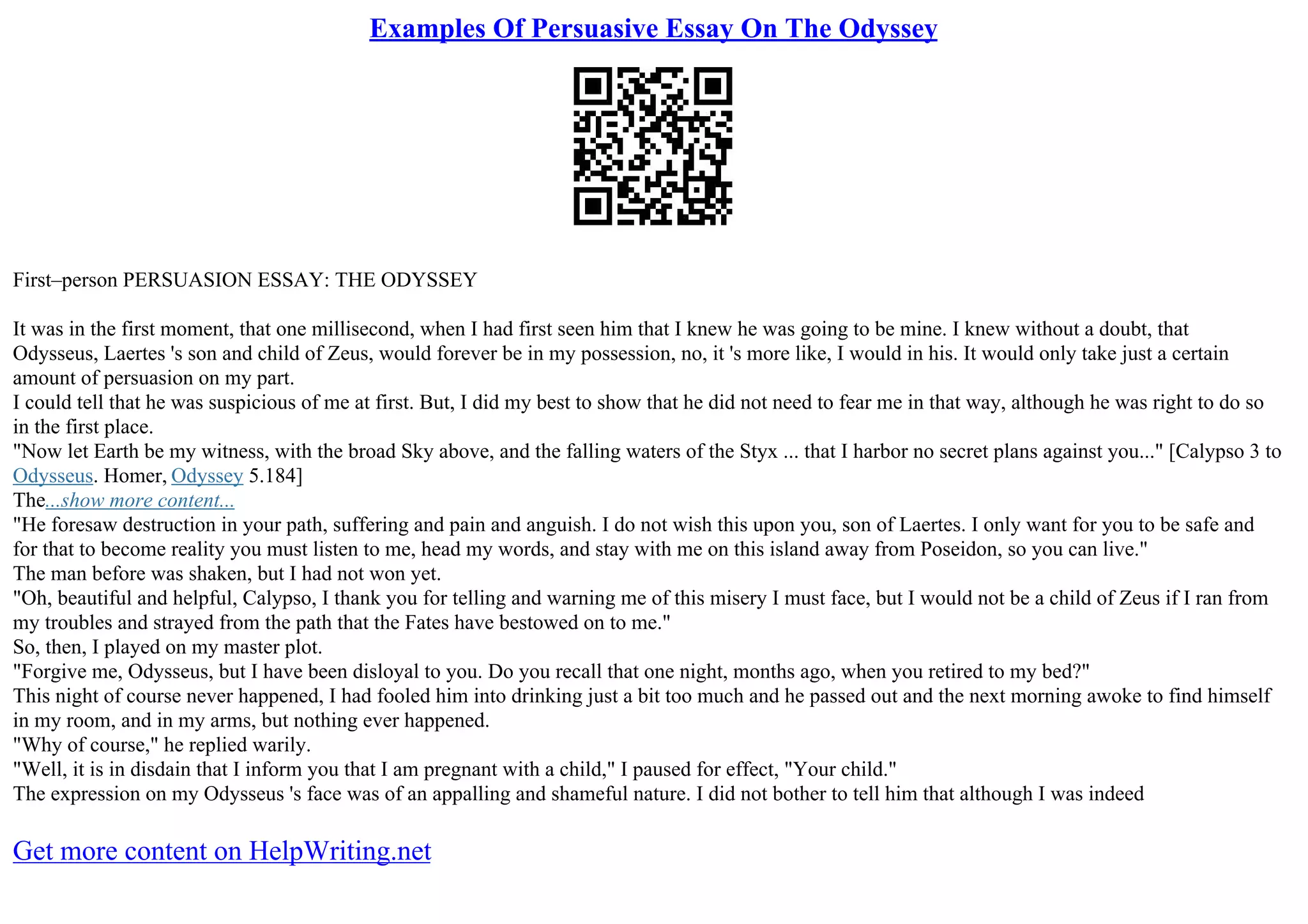 Examples Of Persuasive Essay On The Odyssey
First–person PERSUASION ESSAY: THE ODYSSEY
It was in the first moment, that one millisecond, when I had first seen him that I knew he was going to be mine. I knew without a doubt, that
Odysseus, Laertes 's son and child of Zeus, would forever be in my possession, no, it 's more like, I would in his. It would only take just a certain
amount of persuasion on my part.
I could tell that he was suspicious of me at first. But, I did my best to show that he did not need to fear me in that way, although he was right to do so
in the first place.
"Now let Earth be my witness, with the broad Sky above, and the falling waters of the Styx ... that I harbor no secret plans against you..." [Calypso 3 to
Odysseus. Homer, Odyssey 5.184]
The...show more content...
"He foresaw destruction in your path, suffering and pain and anguish. I do not wish this upon you, son of Laertes. I only want for you to be safe and
for that to become reality you must listen to me, head my words, and stay with me on this island away from Poseidon, so you can live."
The man before was shaken, but I had not won yet.
"Oh, beautiful and helpful, Calypso, I thank you for telling and warning me of this misery I must face, but I would not be a child of Zeus if I ran from
my troubles and strayed from the path that the Fates have bestowed on to me."
So, then, I played on my master plot.
"Forgive me, Odysseus, but I have been disloyal to you. Do you recall that one night, months ago, when you retired to my bed?"
This night of course never happened, I had fooled him into drinking just a bit too much and he passed out and the next morning awoke to find himself
in my room, and in my arms, but nothing ever happened.
"Why of course," he replied warily.
"Well, it is in disdain that I inform you that I am pregnant with a child," I paused for effect, "Your child."
The expression on my Odysseus 's face was of an appalling and shameful nature. I did not bother to tell him that although I was indeed
Get more content on HelpWriting.net
 