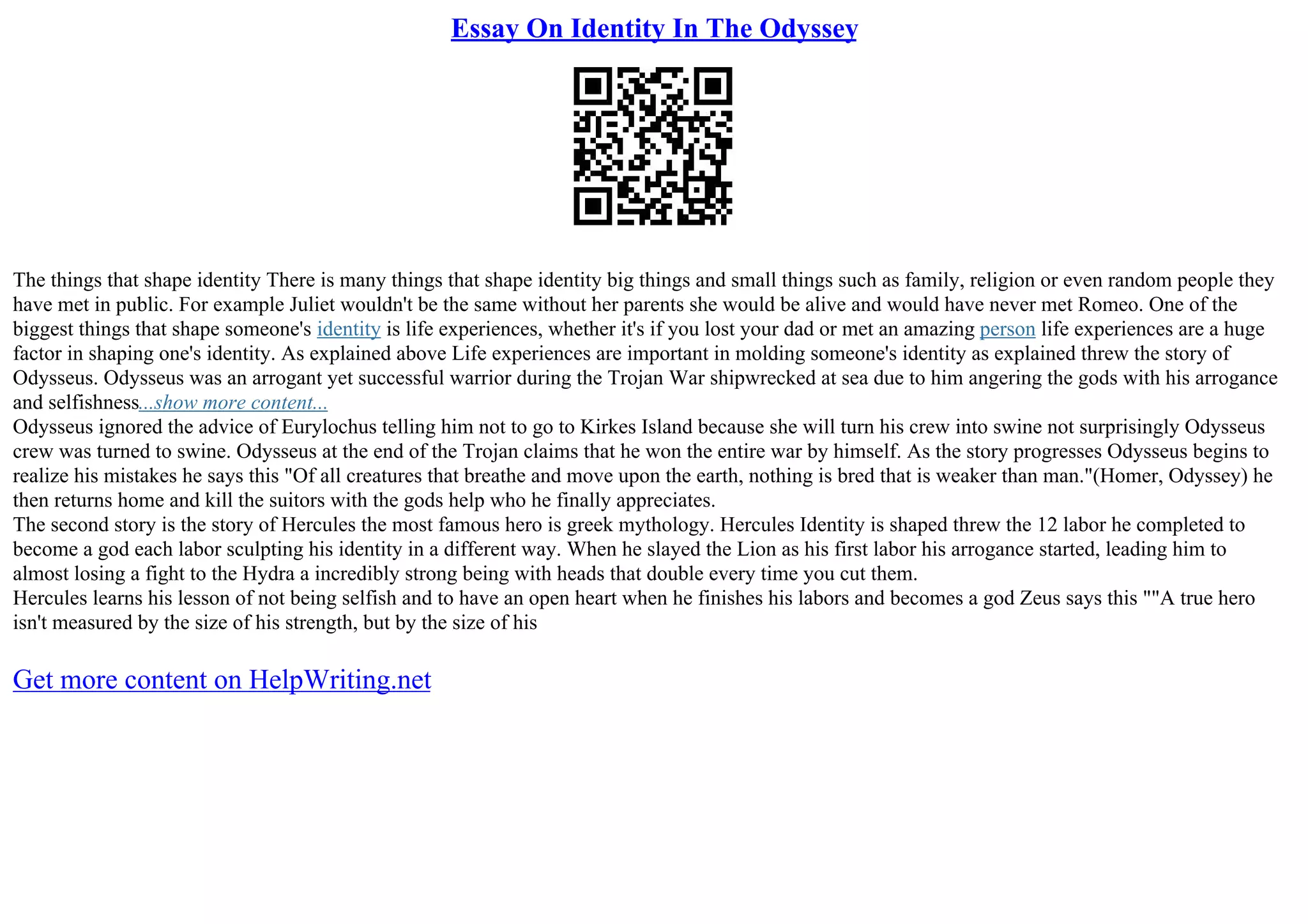 Essay On Identity In The Odyssey
The things that shape identity There is many things that shape identity big things and small things such as family, religion or even random people they
have met in public. For example Juliet wouldn't be the same without her parents she would be alive and would have never met Romeo. One of the
biggest things that shape someone's identity is life experiences, whether it's if you lost your dad or met an amazing person life experiences are a huge
factor in shaping one's identity. As explained above Life experiences are important in molding someone's identity as explained threw the story of
Odysseus. Odysseus was an arrogant yet successful warrior during the Trojan War shipwrecked at sea due to him angering the gods with his arrogance
and selfishness...show more content...
Odysseus ignored the advice of Eurylochus telling him not to go to Kirkes Island because she will turn his crew into swine not surprisingly Odysseus
crew was turned to swine. Odysseus at the end of the Trojan claims that he won the entire war by himself. As the story progresses Odysseus begins to
realize his mistakes he says this "Of all creatures that breathe and move upon the earth, nothing is bred that is weaker than man."(Homer, Odyssey) he
then returns home and kill the suitors with the gods help who he finally appreciates.
The second story is the story of Hercules the most famous hero is greek mythology. Hercules Identity is shaped threw the 12 labor he completed to
become a god each labor sculpting his identity in a different way. When he slayed the Lion as his first labor his arrogance started, leading him to
almost losing a fight to the Hydra a incredibly strong being with heads that double every time you cut them.
Hercules learns his lesson of not being selfish and to have an open heart when he finishes his labors and becomes a god Zeus says this ""A true hero
isn't measured by the size of his strength, but by the size of his
Get more content on HelpWriting.net
 