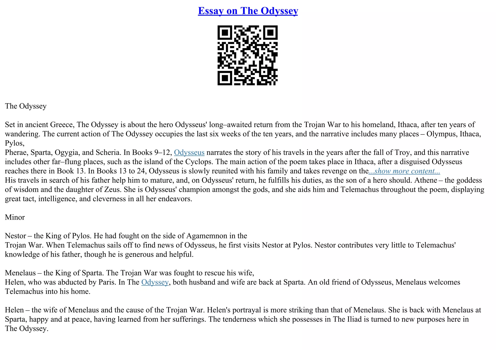 Essay on The Odyssey
The Odyssey
Set in ancient Greece, The Odyssey is about the hero Odysseus' long–awaited return from the Trojan War to his homeland, Ithaca, after ten years of
wandering. The current action of The Odyssey occupies the last six weeks of the ten years, and the narrative includes many places – Olympus, Ithaca,
Pylos,
Pherae, Sparta, Ogygia, and Scheria. In Books 9–12, Odysseus narrates the story of his travels in the years after the fall of Troy, and this narrative
includes other far–flung places, such as the island of the Cyclops. The main action of the poem takes place in Ithaca, after a disguised Odysseus
reaches there in Book 13. In Books 13 to 24, Odysseus is slowly reunited with his family and takes revenge on the...show more content...
His travels in search of his father help him to mature, and, on Odysseus' return, he fulfills his duties, as the son of a hero should. Athene – the goddess
of wisdom and the daughter of Zeus. She is Odysseus' champion amongst the gods, and she aids him and Telemachus throughout the poem, displaying
great tact, intelligence, and cleverness in all her endeavors.
Minor
Nestor – the King of Pylos. He had fought on the side of Agamemnon in the
Trojan War. When Telemachus sails off to find news of Odysseus, he first visits Nestor at Pylos. Nestor contributes very little to Telemachus'
knowledge of his father, though he is generous and helpful.
Menelaus – the King of Sparta. The Trojan War was fought to rescue his wife,
Helen, who was abducted by Paris. In The Odyssey, both husband and wife are back at Sparta. An old friend of Odysseus, Menelaus welcomes
Telemachus into his home.
Helen – the wife of Menelaus and the cause of the Trojan War. Helen's portrayal is more striking than that of Menelaus. She is back with Menelaus at
Sparta, happy and at peace, having learned from her sufferings. The tenderness which she possesses in The Iliad is turned to new purposes here in
The Odyssey.
 