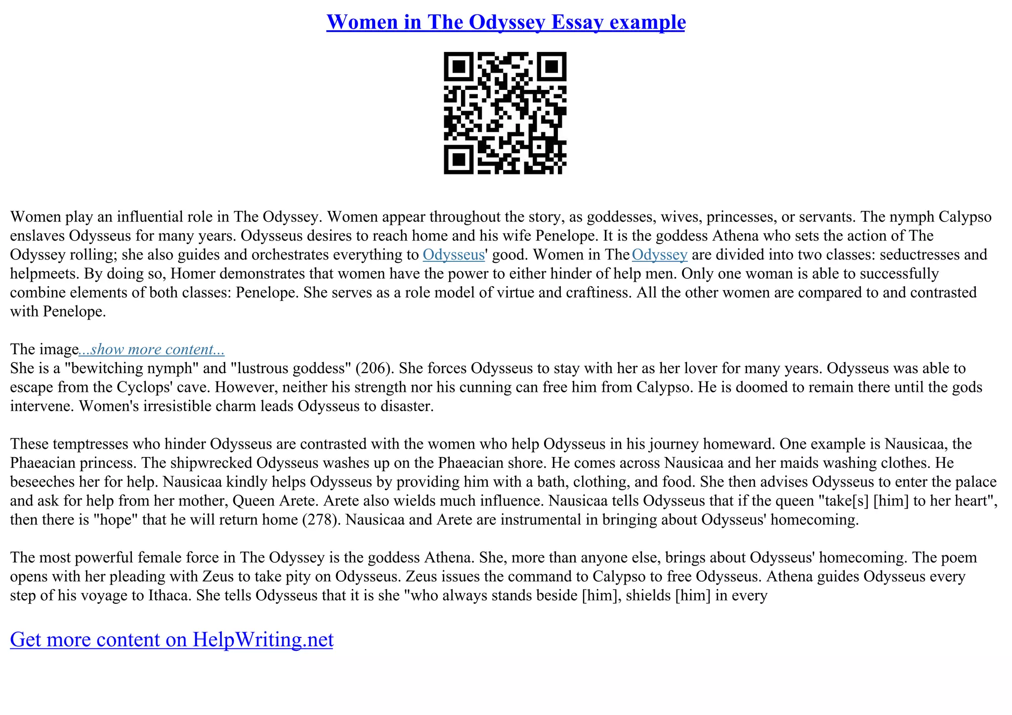 Women in The Odyssey Essay example
Women play an influential role in The Odyssey. Women appear throughout the story, as goddesses, wives, princesses, or servants. The nymph Calypso
enslaves Odysseus for many years. Odysseus desires to reach home and his wife Penelope. It is the goddess Athena who sets the action of The
Odyssey rolling; she also guides and orchestrates everything to Odysseus' good. Women in TheOdyssey are divided into two classes: seductresses and
helpmeets. By doing so, Homer demonstrates that women have the power to either hinder of help men. Only one woman is able to successfully
combine elements of both classes: Penelope. She serves as a role model of virtue and craftiness. All the other women are compared to and contrasted
with Penelope.
The image...show more content...
She is a "bewitching nymph" and "lustrous goddess" (206). She forces Odysseus to stay with her as her lover for many years. Odysseus was able to
escape from the Cyclops' cave. However, neither his strength nor his cunning can free him from Calypso. He is doomed to remain there until the gods
intervene. Women's irresistible charm leads Odysseus to disaster.
These temptresses who hinder Odysseus are contrasted with the women who help Odysseus in his journey homeward. One example is Nausicaa, the
Phaeacian princess. The shipwrecked Odysseus washes up on the Phaeacian shore. He comes across Nausicaa and her maids washing clothes. He
beseeches her for help. Nausicaa kindly helps Odysseus by providing him with a bath, clothing, and food. She then advises Odysseus to enter the palace
and ask for help from her mother, Queen Arete. Arete also wields much influence. Nausicaa tells Odysseus that if the queen "take[s] [him] to her heart",
then there is "hope" that he will return home (278). Nausicaa and Arete are instrumental in bringing about Odysseus' homecoming.
The most powerful female force in The Odyssey is the goddess Athena. She, more than anyone else, brings about Odysseus' homecoming. The poem
opens with her pleading with Zeus to take pity on Odysseus. Zeus issues the command to Calypso to free Odysseus. Athena guides Odysseus every
step of his voyage to Ithaca. She tells Odysseus that it is she "who always stands beside [him], shields [him] in every
Get more content on HelpWriting.net
 