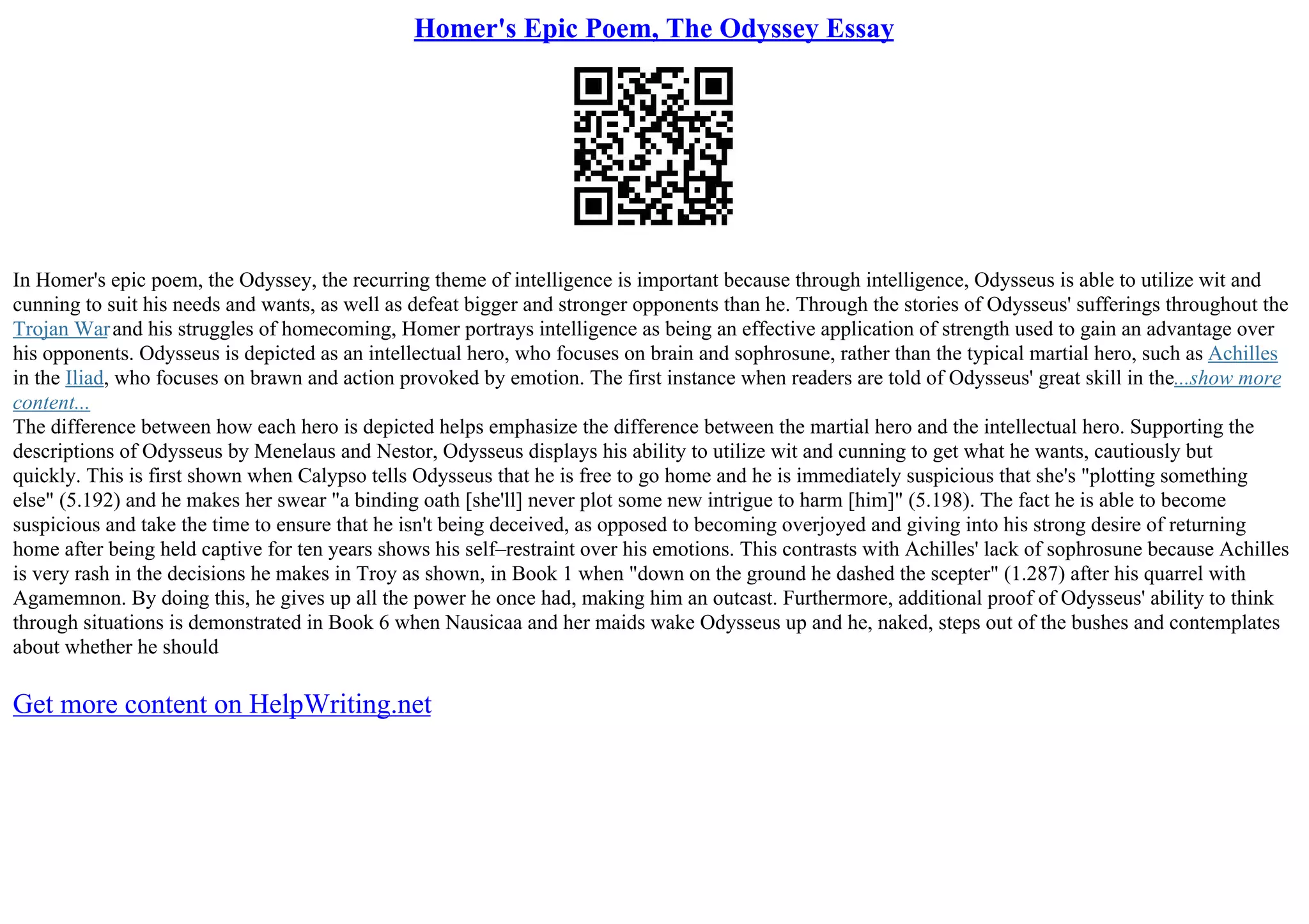 Homer's Epic Poem, The Odyssey Essay
In Homer's epic poem, the Odyssey, the recurring theme of intelligence is important because through intelligence, Odysseus is able to utilize wit and
cunning to suit his needs and wants, as well as defeat bigger and stronger opponents than he. Through the stories of Odysseus' sufferings throughout the
Trojan Warand his struggles of homecoming, Homer portrays intelligence as being an effective application of strength used to gain an advantage over
his opponents. Odysseus is depicted as an intellectual hero, who focuses on brain and sophrosune, rather than the typical martial hero, such as Achilles
in the Iliad, who focuses on brawn and action provoked by emotion. The first instance when readers are told of Odysseus' great skill in the...show more
content...
The difference between how each hero is depicted helps emphasize the difference between the martial hero and the intellectual hero. Supporting the
descriptions of Odysseus by Menelaus and Nestor, Odysseus displays his ability to utilize wit and cunning to get what he wants, cautiously but
quickly. This is first shown when Calypso tells Odysseus that he is free to go home and he is immediately suspicious that she's "plotting something
else" (5.192) and he makes her swear "a binding oath [she'll] never plot some new intrigue to harm [him]" (5.198). The fact he is able to become
suspicious and take the time to ensure that he isn't being deceived, as opposed to becoming overjoyed and giving into his strong desire of returning
home after being held captive for ten years shows his self–restraint over his emotions. This contrasts with Achilles' lack of sophrosune because Achilles
is very rash in the decisions he makes in Troy as shown, in Book 1 when "down on the ground he dashed the scepter" (1.287) after his quarrel with
Agamemnon. By doing this, he gives up all the power he once had, making him an outcast. Furthermore, additional proof of Odysseus' ability to think
through situations is demonstrated in Book 6 when Nausicaa and her maids wake Odysseus up and he, naked, steps out of the bushes and contemplates
about whether he should
Get more content on HelpWriting.net
 