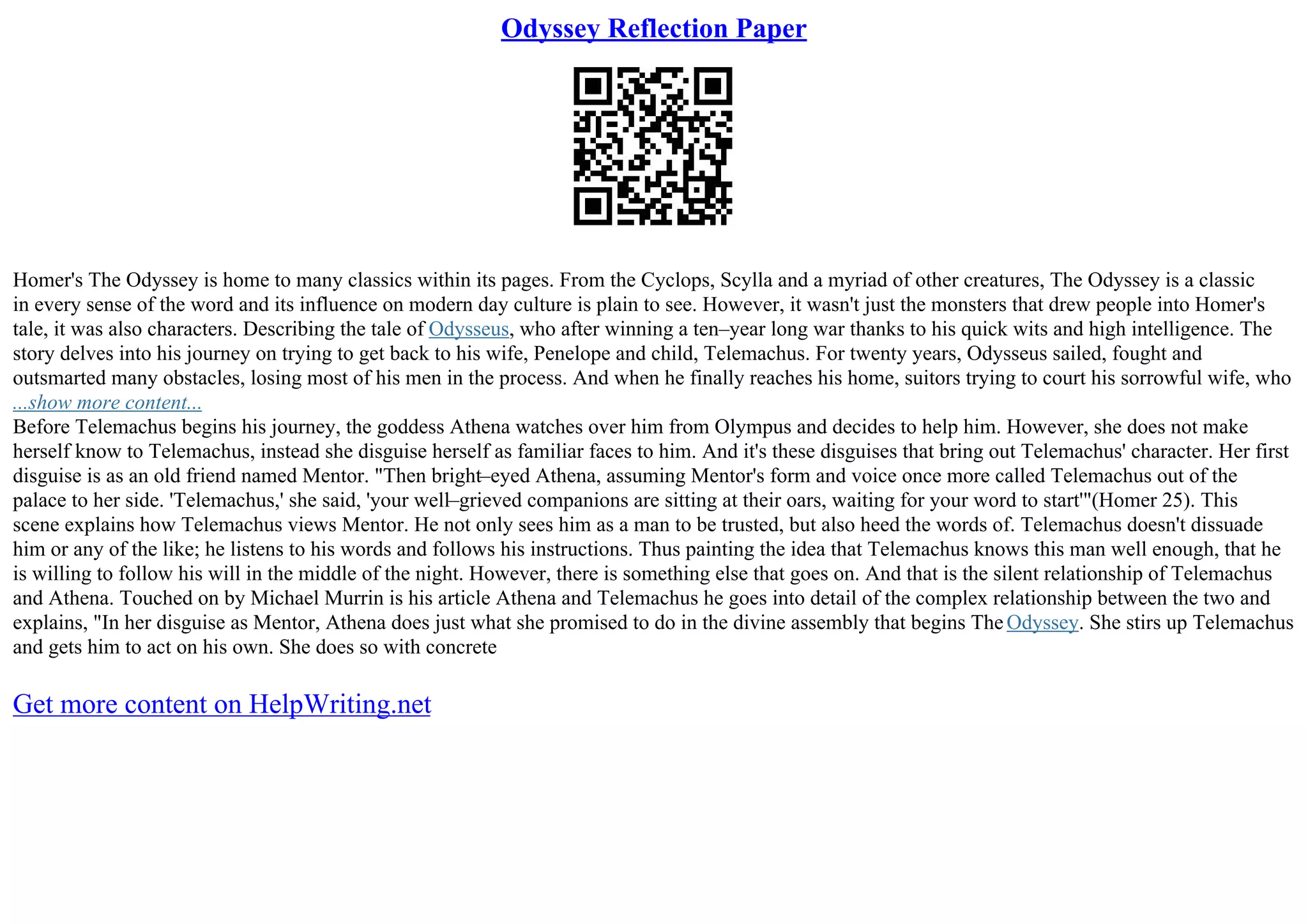 Odyssey Reflection Paper
Homer's The Odyssey is home to many classics within its pages. From the Cyclops, Scylla and a myriad of other creatures, The Odyssey is a classic
in every sense of the word and its influence on modern day culture is plain to see. However, it wasn't just the monsters that drew people into Homer's
tale, it was also characters. Describing the tale of Odysseus, who after winning a ten–year long war thanks to his quick wits and high intelligence. The
story delves into his journey on trying to get back to his wife, Penelope and child, Telemachus. For twenty years, Odysseus sailed, fought and
outsmarted many obstacles, losing most of his men in the process. And when he finally reaches his home, suitors trying to court his sorrowful wife, who
...show more content...
Before Telemachus begins his journey, the goddess Athena watches over him from Olympus and decides to help him. However, she does not make
herself know to Telemachus, instead she disguise herself as familiar faces to him. And it's these disguises that bring out Telemachus' character. Her first
disguise is as an old friend named Mentor. "Then bright–eyed Athena, assuming Mentor's form and voice once more called Telemachus out of the
palace to her side. 'Telemachus,' she said, 'your well–grieved companions are sitting at their oars, waiting for your word to start'"(Homer 25). This
scene explains how Telemachus views Mentor. He not only sees him as a man to be trusted, but also heed the words of. Telemachus doesn't dissuade
him or any of the like; he listens to his words and follows his instructions. Thus painting the idea that Telemachus knows this man well enough, that he
is willing to follow his will in the middle of the night. However, there is something else that goes on. And that is the silent relationship of Telemachus
and Athena. Touched on by Michael Murrin is his article Athena and Telemachus he goes into detail of the complex relationship between the two and
explains, "In her disguise as Mentor, Athena does just what she promised to do in the divine assembly that begins The Odyssey. She stirs up Telemachus
and gets him to act on his own. She does so with concrete
Get more content on HelpWriting.net
 