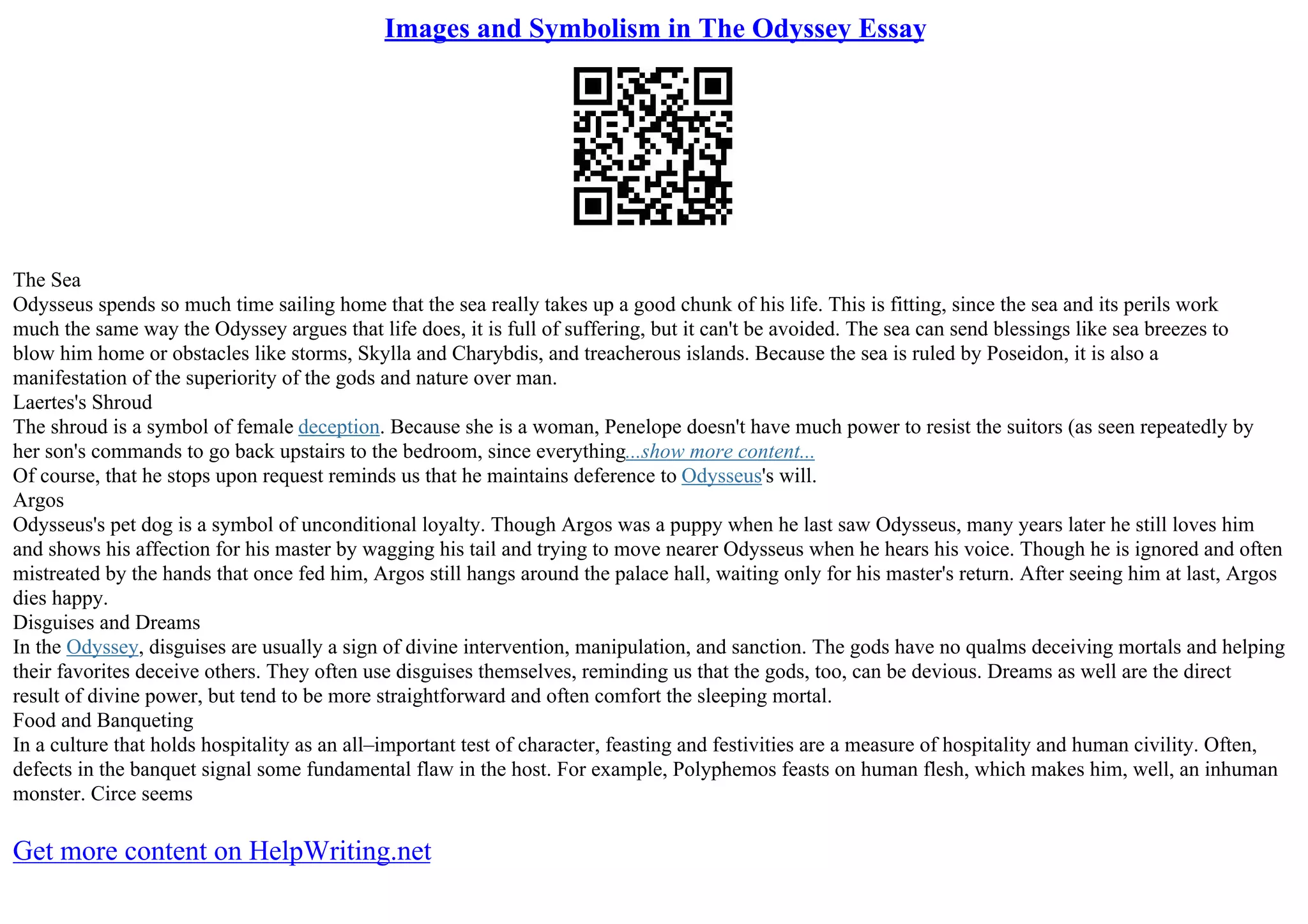 Images and Symbolism in The Odyssey Essay
The Sea
Odysseus spends so much time sailing home that the sea really takes up a good chunk of his life. This is fitting, since the sea and its perils work
much the same way the Odyssey argues that life does, it is full of suffering, but it can't be avoided. The sea can send blessings like sea breezes to
blow him home or obstacles like storms, Skylla and Charybdis, and treacherous islands. Because the sea is ruled by Poseidon, it is also a
manifestation of the superiority of the gods and nature over man.
Laertes's Shroud
The shroud is a symbol of female deception. Because she is a woman, Penelope doesn't have much power to resist the suitors (as seen repeatedly by
her son's commands to go back upstairs to the bedroom, since everything...show more content...
Of course, that he stops upon request reminds us that he maintains deference to Odysseus's will.
Argos
Odysseus's pet dog is a symbol of unconditional loyalty. Though Argos was a puppy when he last saw Odysseus, many years later he still loves him
and shows his affection for his master by wagging his tail and trying to move nearer Odysseus when he hears his voice. Though he is ignored and often
mistreated by the hands that once fed him, Argos still hangs around the palace hall, waiting only for his master's return. After seeing him at last, Argos
dies happy.
Disguises and Dreams
In the Odyssey, disguises are usually a sign of divine intervention, manipulation, and sanction. The gods have no qualms deceiving mortals and helping
their favorites deceive others. They often use disguises themselves, reminding us that the gods, too, can be devious. Dreams as well are the direct
result of divine power, but tend to be more straightforward and often comfort the sleeping mortal.
Food and Banqueting
In a culture that holds hospitality as an all–important test of character, feasting and festivities are a measure of hospitality and human civility. Often,
defects in the banquet signal some fundamental flaw in the host. For example, Polyphemos feasts on human flesh, which makes him, well, an inhuman
monster. Circe seems
Get more content on HelpWriting.net
 