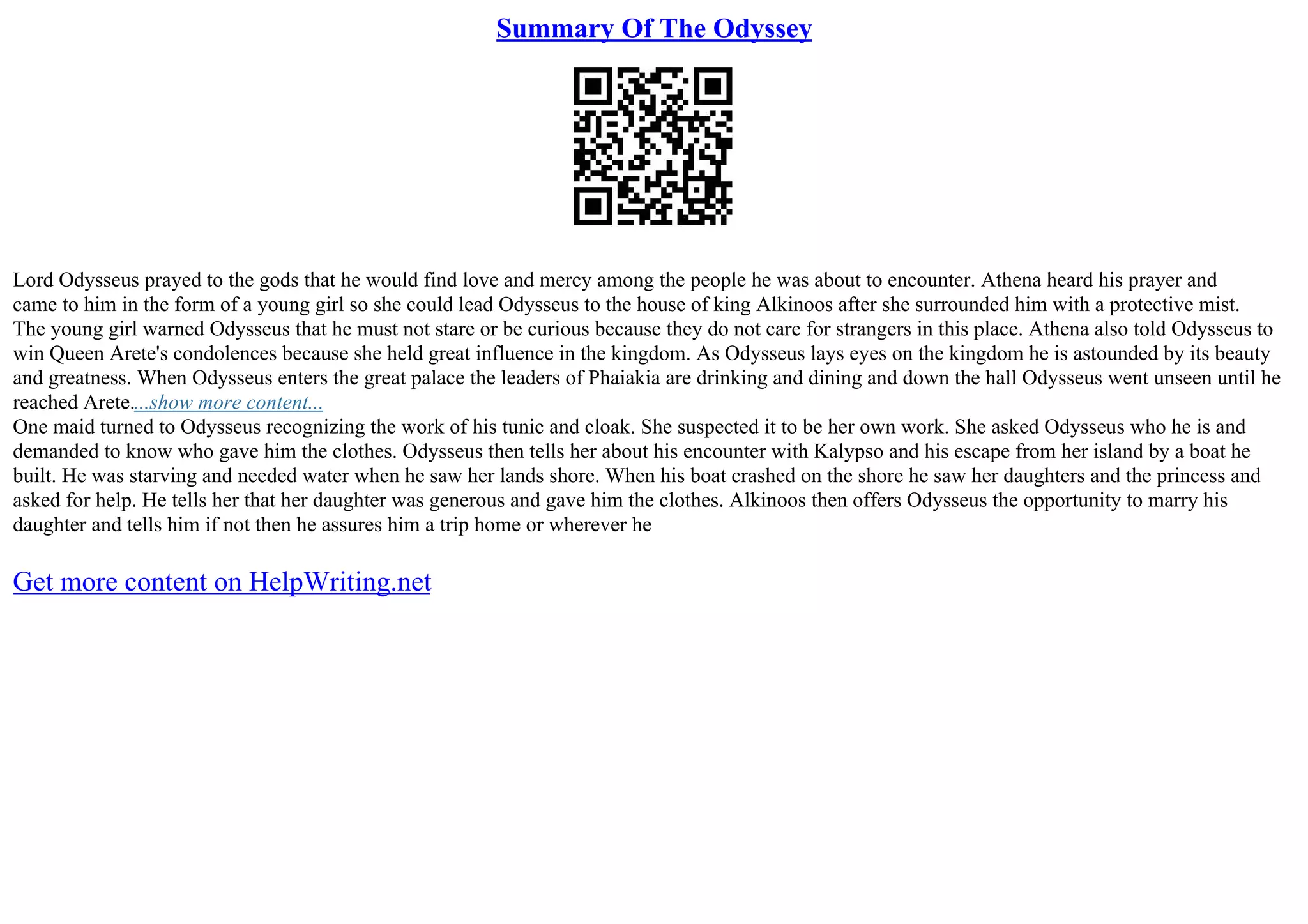 Summary Of The Odyssey
Lord Odysseus prayed to the gods that he would find love and mercy among the people he was about to encounter. Athena heard his prayer and
came to him in the form of a young girl so she could lead Odysseus to the house of king Alkinoos after she surrounded him with a protective mist.
The young girl warned Odysseus that he must not stare or be curious because they do not care for strangers in this place. Athena also told Odysseus to
win Queen Arete's condolences because she held great influence in the kingdom. As Odysseus lays eyes on the kingdom he is astounded by its beauty
and greatness. When Odysseus enters the great palace the leaders of Phaiakia are drinking and dining and down the hall Odysseus went unseen until he
reached Arete....show more content...
One maid turned to Odysseus recognizing the work of his tunic and cloak. She suspected it to be her own work. She asked Odysseus who he is and
demanded to know who gave him the clothes. Odysseus then tells her about his encounter with Kalypso and his escape from her island by a boat he
built. He was starving and needed water when he saw her lands shore. When his boat crashed on the shore he saw her daughters and the princess and
asked for help. He tells her that her daughter was generous and gave him the clothes. Alkinoos then offers Odysseus the opportunity to marry his
daughter and tells him if not then he assures him a trip home or wherever he
Get more content on HelpWriting.net
 