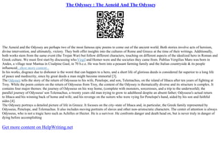 The Odyssey : The Aeneid And The Odyssey
The Aeneid and the Odyssey are perhaps two of the most famous epic poems to come out of the ancient world. Both stories involve acts of heroism,
divine intervention, and ultimately, victory. They both offer insights into the cultures of Rome and Greece at the time of their writings. Additionally,
both works stem from the same event (the Trojan War) but follow different characters, touching on different aspects of the idealized hero in Roman and
Greek culture. We must first start by discussing whoVirgil and Homer were and the societies they came from. Publius Vergilius Maro was born in
Andes, a village near Mantua in Cisalpine Gaul, in 70 b.c.e. He was born into a peasant farming family and the Italian countryside & its people
influenced...show more content...
In his works, disgrace due to dishonor is the worst that can happen to a hero, and a short life of glorious deeds is considered far superior to a long life
of peace and mediocrity, since by great deeds a man might become immortal [3].
The Odyssey tells the story of the return of Odysseus to his wife, Penelope, and son, Telemachus, on the island of Ithaca after ten years of fighting at
Troy. While the poem centers on the return of Odysseus from Troy, the content of the Odyssey is thematically diverse and its structure is complex. It
contains four major themes: the journey of Odysseus on his way home, (complete with monsters, sorceresses, and a trip to the underworld); the
parallel journey of Odysseus' son Telemachus, a twenty years old man trying to grow to adulthood despite an absent father; Odysseus's actual return
to Ithaca and his winning back of home and wife; and his revenge on the suitors who were vying for Penelope's hand, aided by his son and faithful
aides [4].
The Odyssey portrays a detailed picture of life in Greece. It focuses on the city–state of Ithaca and, in particular, the Greek family represented by
Odysseus, Penelope, and Telemachus. It also includes moving portraits of slaves and other non–aristocratic characters. The center of attention is always
Odysseus, who is not a tragic hero such as Achilles or Hector. He is a survivor. He confronts danger and death head on, but is never truly in danger of
dying before accomplishing
Get more content on HelpWriting.net
 