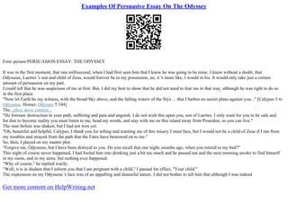 Examples Of Persuasive Essay On The Odyssey
First–person PERSUASION ESSAY: THE ODYSSEY
It was in the first moment, that one millisecond, when I had first seen him that I knew he was going to be mine. I knew without a doubt, that
Odysseus, Laertes 's son and child of Zeus, would forever be in my possession, no, it 's more like, I would in his. It would only take just a certain
amount of persuasion on my part.
I could tell that he was suspicious of me at first. But, I did my best to show that he did not need to fear me in that way, although he was right to do so
in the first place.
"Now let Earth be my witness, with the broad Sky above, and the falling waters of the Styx ... that I harbor no secret plans against you..." [Calypso 3 to
Odysseus. Homer, Odyssey 5.184]
The...show more content...
"He foresaw destruction in your path, suffering and pain and anguish. I do not wish this upon you, son of Laertes. I only want for you to be safe and
for that to become reality you must listen to me, head my words, and stay with me on this island away from Poseidon, so you can live."
The man before was shaken, but I had not won yet.
"Oh, beautiful and helpful, Calypso, I thank you for telling and warning me of this misery I must face, but I would not be a child of Zeus if I ran from
my troubles and strayed from the path that the Fates have bestowed on to me."
So, then, I played on my master plot.
"Forgive me, Odysseus, but I have been disloyal to you. Do you recall that one night, months ago, when you retired to my bed?"
This night of course never happened, I had fooled him into drinking just a bit too much and he passed out and the next morning awoke to find himself
in my room, and in my arms, but nothing ever happened.
"Why of course," he replied warily.
"Well, it is in disdain that I inform you that I am pregnant with a child," I paused for effect, "Your child."
The expression on my Odysseus 's face was of an appalling and shameful nature. I did not bother to tell him that although I was indeed
Get more content on HelpWriting.net
 