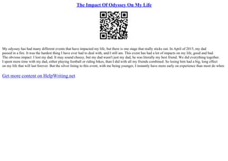 The Impact Of Odyssey On My Life
My odyssey has had many different events that have impacted my life, but there is one stage that really sticks out. In April of 2015, my dad
passed in a fire. It was the hardest thing I have ever had to deal with, and I still am. This event has had a lot of impacts on my life, good and bad.
The obvious impact: I lost my dad. It may sound cheesy, but my dad wasn't just my dad, he was literally my best friend. We did everything together.
I spent more time with my dad, either playing football or riding bikes, than I did with all my friends combined. So losing him had a big, long effect
on my life that will last forever. But the silver lining to this event, with me being younger, I instantly have more early on experience than most do when
Get more content on HelpWriting.net
 