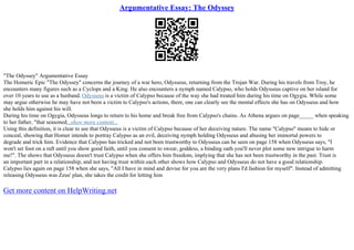 Argumentative Essay: The Odyssey
"The Odyssey" Argumentative Essay
The Homeric Epic "The Odyssey" concerns the journey of a war hero, Odysseus, returning from the Trojan War. During his travels from Troy, he
encounters many figures such as a Cyclops and a King. He also encounters a nymph named Calypso, who holds Odysseus captive on her island for
over 10 years to use as a husband. Odysseus is a victim of Calypso because of the way she had treated him during his time on Ogygia. While some
may argue otherwise he may have not been a victim to Calypso's actions, there, one can clearly see the mental effects she has on Odysseus and how
she holds him against his will.
During his time on Ogygia, Odysseus longs to return to his home and break free from Calypso's chains. As Athena argues on page_____ when speaking
to her father, "that seasoned...show more content...
Using this definition, it is clear to see that Odysseus is a victim of Calypso because of her deceiving nature. The name "Calypso" means to hide or
conceal, showing that Homer intends to portray Calypso as an evil, deceiving nymph holding Odysseus and abusing her immortal powers to
degrade and trick him. Evidence that Calypso has tricked and not been trustworthy to Odysseus can be seen on page 158 when Odysseus says, "I
won't set foot on a raft until you show good faith, until you consent to swear, goddess, a binding oath you'll never plot some new intrigue to harm
me!". The shows that Odysseus doesn't trust Calypso when she offers him freedom, implying that she has not been trustworthy in the past. Trust is
an important part in a relationship, and not having trust within each other shows how Calypso and Odysseus do not have a good relationship.
Calypso lies again on page 158 when she says, "All I have in mind and devise for you are the very plans I'd fashion for myself". Instead of admitting
releasing Odysseus was Zeus' plan, she takes the credit for letting him
Get more content on HelpWriting.net
 