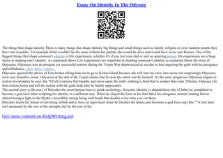 Essay On Identity In The Odyssey
The things that shape identity There is many things that shape identity big things and small things such as family, religion or even random people they
have met in public. For example Juliet wouldn't be the same without her parents she would be alive and would have never met Romeo. One of the
biggest things that shape someone's identity is life experiences, whether it's if you lost your dad or met an amazing person life experiences are a huge
factor in shaping one's identity. As explained above Life experiences are important in molding someone's identity as explained threw the story of
Odysseus. Odysseus was an arrogant yet successful warrior during the Trojan War shipwrecked at sea due to him angering the gods with his arrogance
and selfishness...show more content...
Odysseus ignored the advice of Eurylochus telling him not to go to Kirkes Island because she will turn his crew into swine not surprisingly Odysseus
crew was turned to swine. Odysseus at the end of the Trojan claims that he won the entire war by himself. As the story progresses Odysseus begins to
realize his mistakes he says this "Of all creatures that breathe and move upon the earth, nothing is bred that is weaker than man."(Homer, Odyssey) he
then returns home and kill the suitors with the gods help who he finally appreciates.
The second story is the story of Hercules the most famous hero is greek mythology. Hercules Identity is shaped threw the 12 labor he completed to
become a god each labor sculpting his identity in a different way. When he slayed the Lion as his first labor his arrogance started, leading him to
almost losing a fight to the Hydra a incredibly strong being with heads that double every time you cut them.
Hercules learns his lesson of not being selfish and to have an open heart when he finishes his labors and becomes a god Zeus says this ""A true hero
isn't measured by the size of his strength, but by the size of his
Get more content on HelpWriting.net
 