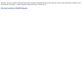 Antinous – the most vociferous and proud of the suitors. He plots Telemachus' death and often leads the suitors in their mistreatment of Odysseus and
his household. Eurymachus – another outspoken and powerful suitor. In Book 22, he
Get more content on HelpWriting.net
 