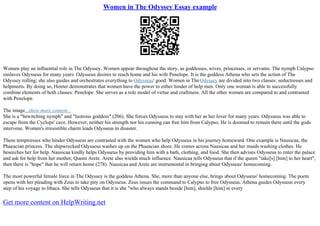 Women in The Odyssey Essay example
Women play an influential role in The Odyssey. Women appear throughout the story, as goddesses, wives, princesses, or servants. The nymph Calypso
enslaves Odysseus for many years. Odysseus desires to reach home and his wife Penelope. It is the goddess Athena who sets the action of The
Odyssey rolling; she also guides and orchestrates everything to Odysseus' good. Women in TheOdyssey are divided into two classes: seductresses and
helpmeets. By doing so, Homer demonstrates that women have the power to either hinder of help men. Only one woman is able to successfully
combine elements of both classes: Penelope. She serves as a role model of virtue and craftiness. All the other women are compared to and contrasted
with Penelope.
The image...show more content...
She is a "bewitching nymph" and "lustrous goddess" (206). She forces Odysseus to stay with her as her lover for many years. Odysseus was able to
escape from the Cyclops' cave. However, neither his strength nor his cunning can free him from Calypso. He is doomed to remain there until the gods
intervene. Women's irresistible charm leads Odysseus to disaster.
These temptresses who hinder Odysseus are contrasted with the women who help Odysseus in his journey homeward. One example is Nausicaa, the
Phaeacian princess. The shipwrecked Odysseus washes up on the Phaeacian shore. He comes across Nausicaa and her maids washing clothes. He
beseeches her for help. Nausicaa kindly helps Odysseus by providing him with a bath, clothing, and food. She then advises Odysseus to enter the palace
and ask for help from her mother, Queen Arete. Arete also wields much influence. Nausicaa tells Odysseus that if the queen "take[s] [him] to her heart",
then there is "hope" that he will return home (278). Nausicaa and Arete are instrumental in bringing about Odysseus' homecoming.
The most powerful female force in The Odyssey is the goddess Athena. She, more than anyone else, brings about Odysseus' homecoming. The poem
opens with her pleading with Zeus to take pity on Odysseus. Zeus issues the command to Calypso to free Odysseus. Athena guides Odysseus every
step of his voyage to Ithaca. She tells Odysseus that it is she "who always stands beside [him], shields [him] in every
Get more content on HelpWriting.net
 