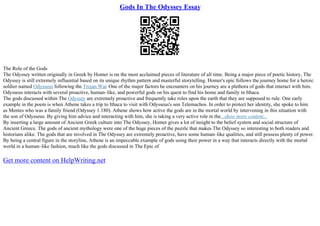 Gods In The Odyssey Essay
The Role of the Gods
The Odyssey written originally in Greek by Homer is on the most acclaimed pieces of literature of all time. Being a major piece of poetic history, The
Odyssey is still extremely influential based on its unique rhythm pattern and masterful storytelling. Homer's epic follows the journey home for a heroic
soldier named Odysseus following the Trojan War. One of the major factors he encounters on his journey are a plethora of gods that interact with him.
Odysseus interacts with several proactive, human–like, and powerful gods on his quest to find his home and family in Ithaca.
The gods discussed within The Odyssey are extremely proactive and frequently take roles upon the earth that they are supposed to rule. One early
example in the poem is when Athene takes a trip to Ithaca to visit with Odysseus's son Telemachos. In order to protect her identity, she spoke to him
as Mentes who was a family friend (Odyssey 1.180). Athene shows how active the gods are in the mortal world by intervening in this situation with
the son of Odysseus. By giving him advice and interacting with him, she is taking a very active role in the...show more content...
By inserting a large amount of Ancient Greek culture into The Odyssey, Homer gives a lot of insight to the belief system and social structure of
Ancient Greece. The gods of ancient mythology were one of the huge pieces of the puzzle that makes The Odyssey so interesting to both readers and
historians alike. The gods that are involved in The Odyssey are extremely proactive, have some human–like qualities, and still possess plenty of power.
By being a central figure in the storyline, Athene is an impeccable example of gods using their power in a way that interacts directly with the mortal
world in a human–like fashion, much like the gods discussed in The Epic of
Get more content on HelpWriting.net
 