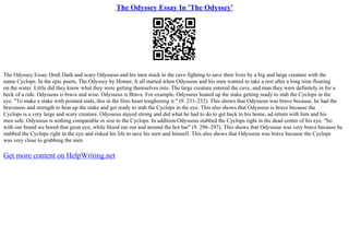 The Odyssey Essay In 'The Odyssey'
The Odyssey Essay Draft Dark and scary Odysseus and his men stuck in the cave fighting to save their lives by a big and large creature with the
name Cyclops. In the epic poem, The Odyssey by Homer, It all started when Odysseus and his men wanted to take a rest after a long time floating
on the water. Little did they know what they were getting themselves into. The large creature entered the cave, and man they were definitely in for a
heck of a ride. Odysseus is brave and wise. Odysseus is Brave. For example, Odysseus heated up the stake getting ready to stab the Cyclops in the
eye. "To make a stake with pointed ends, this in the fires heart toughening it." (9. 231–232). This shows that Odysseus was brave because, he had the
braveness and strength to heat up the stake and get ready to stab the Cyclops in the eye. This also shows that Odysseus is brave because the
Cyclops is a very large and scary creature. Odysseus stayed strong and did what he had to do to get back to his home, ad return with him and his
men safe. Odysseus is nothing comparable in size to the Cyclops. In addition Odysseus stabbed the Cyclops right in the dead center of his eye. "So
with our brand we bored that great eye, while blood ran out and around the hot bar" (9. 296–297). This shows that Odysseus was very brave because he
stabbed the Cyclops right in the eye and risked his life to save his men and himself. This also shows that Odysseus was brave because the Cyclops
was very close to grabbing the men
Get more content on HelpWriting.net
 