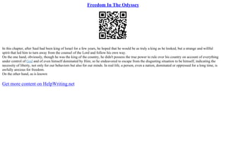 Freedom In The Odyssey
In this chapter, after Saul had been king of Israel for a few years, he hoped that he would be as truly a king as he looked, but a strange and willful
spirit that led him to turn away from the counsel of the Lord and follow his own way.
On the one hand, obviously, though he was the king of the country, he didn't possess the true power to rule over his country on account of everything
under control of God and of even himself dominated by Him; so he endeavored to escape from the disgusting situation to be himself, indicating the
necessity of liberty, not only for our behaviors but also for our minds. In real life, a person, even a nation, dominated or oppressed for a long time, is
awfully anxious for freedom.
On the other hand, as is known
Get more content on HelpWriting.net
 