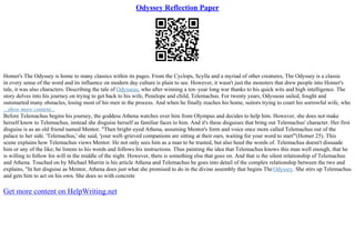 Odyssey Reflection Paper
Homer's The Odyssey is home to many classics within its pages. From the Cyclops, Scylla and a myriad of other creatures, The Odyssey is a classic
in every sense of the word and its influence on modern day culture is plain to see. However, it wasn't just the monsters that drew people into Homer's
tale, it was also characters. Describing the tale of Odysseus, who after winning a ten–year long war thanks to his quick wits and high intelligence. The
story delves into his journey on trying to get back to his wife, Penelope and child, Telemachus. For twenty years, Odysseus sailed, fought and
outsmarted many obstacles, losing most of his men in the process. And when he finally reaches his home, suitors trying to court his sorrowful wife, who
...show more content...
Before Telemachus begins his journey, the goddess Athena watches over him from Olympus and decides to help him. However, she does not make
herself know to Telemachus, instead she disguise herself as familiar faces to him. And it's these disguises that bring out Telemachus' character. Her first
disguise is as an old friend named Mentor. "Then bright–eyed Athena, assuming Mentor's form and voice once more called Telemachus out of the
palace to her side. 'Telemachus,' she said, 'your well–grieved companions are sitting at their oars, waiting for your word to start'"(Homer 25). This
scene explains how Telemachus views Mentor. He not only sees him as a man to be trusted, but also heed the words of. Telemachus doesn't dissuade
him or any of the like; he listens to his words and follows his instructions. Thus painting the idea that Telemachus knows this man well enough, that he
is willing to follow his will in the middle of the night. However, there is something else that goes on. And that is the silent relationship of Telemachus
and Athena. Touched on by Michael Murrin is his article Athena and Telemachus he goes into detail of the complex relationship between the two and
explains, "In her disguise as Mentor, Athena does just what she promised to do in the divine assembly that begins The Odyssey. She stirs up Telemachus
and gets him to act on his own. She does so with concrete
Get more content on HelpWriting.net
 