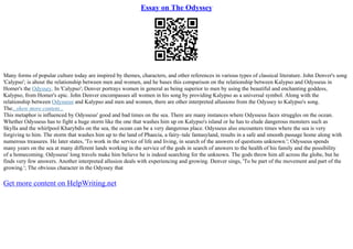 Essay on The Odyssey
Many forms of popular culture today are inspired by themes, characters, and other references in various types of classical literature. John Denver's song
'Calypso'; is about the relationship between men and women, and he bases this comparison on the relationship between Kalypso and Odysseus in
Homer's the Odyssey. In 'Calypso'; Denver portrays women in general as being superior to men by using the beautiful and enchanting goddess,
Kalypso, from Homer's epic. John Denver encompasses all women in his song by providing Kalypso as a universal symbol. Along with the
relationship between Odysseus and Kalypso and men and women, there are other interpreted allusions from the Odyssey to Kalypso's song.
The...show more content...
This metaphor is influenced by Odysseus' good and bad times on the sea. There are many instances where Odysseus faces struggles on the ocean.
Whether Odysseus has to fight a huge storm like the one that washes him up on Kalypso's island or he has to elude dangerous monsters such as
Skylla and the whirlpool Kharybdis on the sea, the ocean can be a very dangerous place. Odysseus also encounters times where the sea is very
forgiving to him. The storm that washes him up to the land of Phaecia, a fairy–tale fantasyland, results in a safe and smooth passage home along with
numerous treasures. He later states, 'To work in the service of life and living, in search of the answers of questions unknown.'; Odysseus spends
many years on the sea at many different lands working in the service of the gods in search of answers to the health of his family and the possibility
of a homecoming. Odysseus' long travels make him believe he is indeed searching for the unknown. The gods throw him all across the globe, but he
finds very few answers. Another interpreted allusion deals with experiencing and growing. Denver sings, 'To be part of the movement and part of the
growing.'; The obvious character in the Odyssey that
Get more content on HelpWriting.net
 