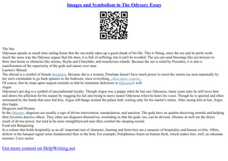 Images and Symbolism in The Odyssey Essay
The Sea
Odysseus spends so much time sailing home that the sea really takes up a good chunk of his life. This is fitting, since the sea and its perils work
much the same way the Odyssey argues that life does, it is full of suffering, but it can't be avoided. The sea can send blessings like sea breezes to
blow him home or obstacles like storms, Skylla and Charybdis, and treacherous islands. Because the sea is ruled by Poseidon, it is also a
manifestation of the superiority of the gods and nature over man.
Laertes's Shroud
The shroud is a symbol of female deception. Because she is a woman, Penelope doesn't have much power to resist the suitors (as seen repeatedly by
her son's commands to go back upstairs to the bedroom, since everything...show more content...
Of course, that he stops upon request reminds us that he maintains deference to Odysseus's will.
Argos
Odysseus's pet dog is a symbol of unconditional loyalty. Though Argos was a puppy when he last saw Odysseus, many years later he still loves him
and shows his affection for his master by wagging his tail and trying to move nearer Odysseus when he hears his voice. Though he is ignored and often
mistreated by the hands that once fed him, Argos still hangs around the palace hall, waiting only for his master's return. After seeing him at last, Argos
dies happy.
Disguises and Dreams
In the Odyssey, disguises are usually a sign of divine intervention, manipulation, and sanction. The gods have no qualms deceiving mortals and helping
their favorites deceive others. They often use disguises themselves, reminding us that the gods, too, can be devious. Dreams as well are the direct
result of divine power, but tend to be more straightforward and often comfort the sleeping mortal.
Food and Banqueting
In a culture that holds hospitality as an all–important test of character, feasting and festivities are a measure of hospitality and human civility. Often,
defects in the banquet signal some fundamental flaw in the host. For example, Polyphemos feasts on human flesh, which makes him, well, an inhuman
monster. Circe seems
Get more content on HelpWriting.net
 