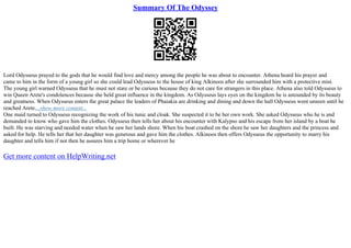 Summary Of The Odyssey
Lord Odysseus prayed to the gods that he would find love and mercy among the people he was about to encounter. Athena heard his prayer and
came to him in the form of a young girl so she could lead Odysseus to the house of king Alkinoos after she surrounded him with a protective mist.
The young girl warned Odysseus that he must not stare or be curious because they do not care for strangers in this place. Athena also told Odysseus to
win Queen Arete's condolences because she held great influence in the kingdom. As Odysseus lays eyes on the kingdom he is astounded by its beauty
and greatness. When Odysseus enters the great palace the leaders of Phaiakia are drinking and dining and down the hall Odysseus went unseen until he
reached Arete....show more content...
One maid turned to Odysseus recognizing the work of his tunic and cloak. She suspected it to be her own work. She asked Odysseus who he is and
demanded to know who gave him the clothes. Odysseus then tells her about his encounter with Kalypso and his escape from her island by a boat he
built. He was starving and needed water when he saw her lands shore. When his boat crashed on the shore he saw her daughters and the princess and
asked for help. He tells her that her daughter was generous and gave him the clothes. Alkinoos then offers Odysseus the opportunity to marry his
daughter and tells him if not then he assures him a trip home or wherever he
Get more content on HelpWriting.net
 