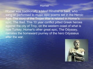 Homer
Homer was traditionally a blind minstrel or bard, who
sang or performed to music epic poems set in the Heroic
Age. The story of the Trojan War is related in Homer's
epic, The Iliad. This 10 year conflict pitted Greek heroes
against the city of Troy, on the western coast of what is
now Turkey. Homer's other great epic, The Odyssey,
narrates the homeward journey of the hero Odysseus
after the war.
 