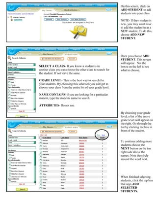 On this screen, click on
                                                              ADD STUDENT to add
                                                              students into your class.

                                                              NOTE- If they student is
                                                              new, you may want have
                                                              to add the student in as a
                                                              NEW student. To do this,
                                                              choose ADD NEW
                                                              STUDENT.




                                                              Once you choose ADD
                                                              STUDENT. This screen
                                                              will appear. Not the
SELECT A CLASS- If you know a student is in                   boxes on the left to see
another class you can choose the other class to search for    what to choose.
the student. If not leave the same.

GRADE LEVEL- This is the best way to search for
your students. By choosing this selection you will get to
choose your class from the entire list of your grade level.

NAME CONTAINS-If you are looking for a particular
student, type the students name to search.

ATTRIBUTES- Do not use.

                                                              By choosing your grade
                                                              level, a list of the entire
                                                              grade level will appear on
                                                              the right. Go through the
                                                              list by clicking the box in
                                                              front of the student.


                                                              To continue adding more
                                                              students choose the
                                                              NEXT button on the top
                                                              right side above the
                                                              names. Note the circle
                                                              around the word next.




                                                              When finished selecting
                                                              students, click the top box
                                                              that says ADD
                                                              SELECTED
                                                              STUDENTS.
 