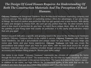The Design Of Good Houses Requires An Understanding Of
  Both The Construction Materials And The Perception Of Real
                          Humans.
Odyssey Ventures an Integrated Stainless Steel Architectural Hardware marketing company and
services concept. This destination of marketing venture offers the advantages of our wide range
of fittings, the level of comfort and perfection that has got spread over a new horizon. With plenty
of styles and designs to choose from, life can’t get any perfect than this. So what remains to be
seen is how much of perfection do you have, to match these unique ideas. After all, it’s not only
the painting in your living room that counts on perfection; it is the clarity and distinctive choice
that sets you apart.

Market research indicates a specific and growing need in the area for the Architectural Hardware
products. Odyssey Ventures offers in the market it serves. Odyssey Ventures sells more than
Steel Hardware, we sell a personalized and unique vision for your home. Odyssey helps you
revive your home and your living experience. Odyssey Ventures can help you create the
personalized and unique vision you have for your home, with the best local source for all your
hardware selection and price, customer-oriented design services, and a variety of other home
accessory and furniture fitting products. Revive your home today!

Our name is our brand. "Odyssey Ventures" represents our mission of celebrating the home
through the feel and finish of steel. The brand invokes the fact that the home should be a unique
and personalized expression of the person living there. The home is a view of the home's owner.
In addition to our name, our logo reflects the architectural quality of the work that we do. Our
products are more than just decoration; they enhance and reflect the home itself
 