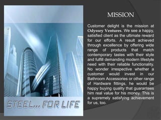 MISSION
Customer delight is the mission at
Odyssey Ventures. We see a happy,
satisfied client as the ultimate reward
for our efforts. A result achieved
through excellence by offering wide
range of products that match
contemporary tastes with their style
and fulfill demanding modern lifestyle
need with their reliable functionality.
No wonder irrespective whether a
customer would invest in our
Bathroom Accessories or other range
of Hardware fittings, he would be
happy buying quality that guarantees
him real value for his money. This is
a supremely satisfying achievement
for us, too.
 
