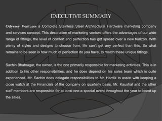 EXECUTIVE SUMMARY
Odyssey Ventures a Complete Stainless Steel Architectural Hardware marketing company
and services concept. This destination of marketing venture offers the advantages of our wide
range of fittings, the level of comfort and perfection has got spread over a new horizon. With
plenty of styles and designs to choose from, life can’t get any perfect than this. So what
remains to be seen is how much of perfection do you have, to match these unique fittings.


Sachin Bhatnagar, the owner, is the one primarily responsible for marketing activities. This is in
addition to his other responsibilities, and he does depend on his sales team which is quite
experienced. Mr. Sachin does delegate responsibilities to Mr. Hardik to assist with keeping a
close watch at the Financials of the company on quarterly basis. Mr. Kaushal and the other
staff members are responsible for at least one a special event throughout the year to boost up
the sales.
 