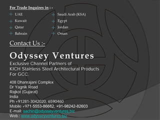 For Trade Inquires in : -
   UAE                      Saudi Arab (KSA)
   Kuwait                   Egypt
   Qatar                    Jordan
   Bahrain                  Oman

Contact Us :-

Odyssey Ventures
Exclusive Channel Partners of
KICH Stainless Steel Architectural Products
For GCC.
408 Dhanrajani Complex
Dr Yagnik Road
Rajkot (Gujarat)
India
Ph +91281-3042020, 6590460
Mobile +971-5553-86682, +91-98242-82603
E-mail: sachin@odysseyventures.biz
Web.: www.odysseyventures.biz
 