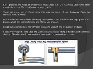 KICH products are made of anticorrosive High Grade AISI 316 Stainless Steel while other
manufacturers use 304 or 202 common steel grades.

These are made out of 1.5mm metal thickness compared 1.0 mm thickness offered by
standard manufacturers.

Mort ice handles, Pull handles and many other products are enhanced with high grade brass
bushing which can tolerate forceful and intense use of doors.

Long bush accommodates more threads increasing strength and life cycle of products.

Specially developed Fixing Stud and Grubs ensure accurate fitting of handles and eliminates
shaking of handles which may sometime even lead to breaking of glass doors.
 