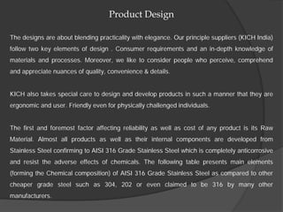 Product Design

The designs are about blending practicality with elegance. Our principle suppliers (KICH India)
follow two key elements of design . Consumer requirements and an in-depth knowledge of
materials and processes. Moreover, we like to consider people who perceive, comprehend
and appreciate nuances of quality, convenience & details.


KICH also takes special care to design and develop products in such a manner that they are
ergonomic and user. Friendly even for physically challenged individuals.


The first and foremost factor affecting reliability as well as cost of any product is its Raw
Material. Almost all products as well as their internal components are developed from
Stainless Steel confirming to AISI 316 Grade Stainless Steel which is completely anticorrosive
and resist the adverse effects of chemicals. The following table presents main elements
(forming the Chemical composition) of AISI 316 Grade Stainless Steel as compared to other
cheaper grade steel such as 304, 202 or even claimed to be 316 by many other
manufacturers.
 