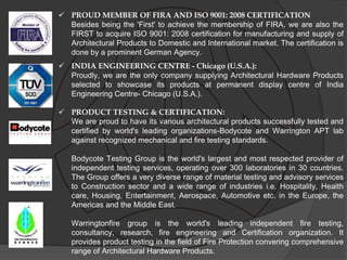  PROUD MEMBER OF FIRA AND ISO 9001: 2008 CERTIFICATION
  Besides being the 'First' to achieve the membership of FIRA, we are also the
  FIRST to acquire ISO 9001: 2008 certification for manufacturing and supply of
  Architectural Products to Domestic and International market. The certification is
  done by a prominent German Agency.
 INDIA ENGINEERING CENTRE - Chicago (U.S.A.):
  Proudly, we are the only company supplying Architectural Hardware Products
  selected to showcase its products at permanent display centre of India
  Engineering Centre- Chicago (U.S.A.).

 PRODUCT TESTING & CERTIFICATION:
  We are proud to have its various architectural products successfully tested and
  certified by world's leading organizations-Bodycote and Warrington APT lab
  against recognized mechanical and fire testing standards.

   Bodycote Testing Group is the world's largest and most respected provider of
   independent testing services, operating over 300 laboratories in 30 countries.
   The Group offers a very diverse range of material testing and advisory services
   to Construction sector and a wide range of industries i.e. Hospitality, Health
   care, Housing, Entertainment, Aerospace, Automotive etc. in the Europe, the
   Americas and the Middle East.

   Warringtonfire group is the world's leading independent fire testing,
   consultancy, research, fire engineering and Certification organization. It
   provides product testing in the field of Fire Protection convering comprehensive
   range of Architectural Hardware Products.
 