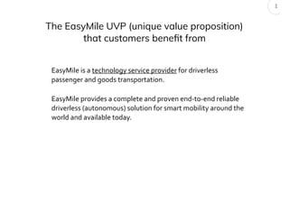 The EasyMile UVP (unique value proposition)
that customers benefit from
1
EasyMile provides a complete and proven end-to-end reliable
driverless (autonomous) solution for smart mobility around the
world and available today.
EasyMile is a technology service provider for driverless
passenger and goods transportation.
 