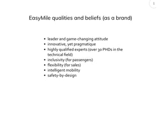 EasyMile qualities and beliefs (as a brand)
• leader and game-changing attitude
• innovative, yet pragmatique
• highly qualiﬁed experts (over 30 PHDs in the
technical ﬁeld)
• inclusivity (for passengers)
• ﬂexibility (for sales)
• intelligent mobility
• safety-by-design
1
 