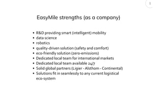 EasyMile strengths (as a company)
1
• R&D providing smart (intelligent) mobility
• data science
• robotics
• quality-driven solution (safety and comfort)
• eco-friendly solution (zero-emissions)
• Dedicated local team for international markets
• Dedicated local team available 24/7
• Solid global partners (Ligier - Alsthom - Continental)
• Solutions ﬁt in seamlessly to any current logistical
eco-system
 