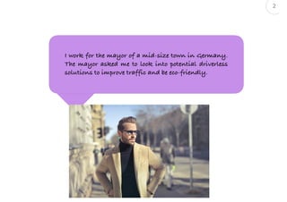 2
« as a <persona>, I want to <action>, so that <outcome> »
I work for the mayor of a mid-size town in Germany.
The mayor asked me to look into potential driverless
solutions to improve traffic and be eco-friendly.
 