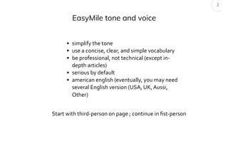 EasyMile tone and voice
2
• simplify the tone
• use a concise, clear, and simple vocabulary
• be professional, not technical (except in-
depth articles)
• serious by default
• american english (eventually, you may need
several English version (USA, UK, Aussi,
Other)
Start with third-person on page ; continue in ﬁst-person
 
