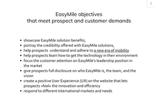 EasyMile objectives
that meet prospect and customer demands
• showcase EasyMile solution beneﬁts,
• portray the credibility oﬀered with EasyMile solutions,
• help prospects understand and adhere to a new era of mobility
• help prospects learn how to get the technology in their environment
• focus the customer attention on EasyMile’s leadership position in
the market
• give prospects full disclosure on who EasyMile is, the team, and the
vision
• create a positive User Experience (UX) on the website that lets
prospects «feel» the innovation and eﬃciency
• respond to diﬀerent International markets and needs
1
 