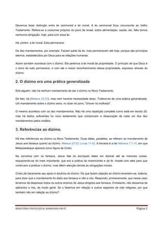Devemos fazer distinção entre lei cerimonial e lei moral. A lei cerimonial ficou circunscrita ao Velho
Testamento. Refere-se a costumes próprios do povo de Israel, sobre alimentação, saúde, etc. Não temos
nenhuma obrigação, hoje, para com essa lei.

Há, porém, a lei moral. Esta permanece.

Os dez mandamentos, por exemplo. Faziam parte da lei, mas permanecem até hoje, porque são princípios
eternos, estabelecidos por Deus para as relações humanas.

Assim também acontece com o dízimo. Ele pertence à lei moral de propriedade. O princípio de que Deus é
o dono de tudo permanece, e com ele o nosso reconhecimento dessa propriedade, expresso através do
dízimo.


2. O dízimo era uma prática generalizada

Dirá alguém: não há nenhum mandamento de dar o dízimo no Novo Testamento.

De fato, há (Mateus 23:23), mas nem haveria necessidade disso. Tratava-se de uma prática generalizada.
Um mandamento sobre o dízimo seria, no dizer do povo, "chover no molhado".

O mesmo acontece com os dez mandamentos: Não há uma repetição completa como está em êxodo 20,
mas há textos suficientes no novo testamento que comprovam a observação de cada um dos dez
mandamentos pelos cristãos.


3. Referências ao dízimo.

Há tres referências ao dízimo no Novo Testamento. Duas delas, paralelas, se referem ao mandamento de
Jesus aos fariseus quanto ao dízimo. Mateus 23:23; Lucas 11:42. A terceira é a de Hebreus 7:1-10, em que
Melquisedeque aparece como figura de Cristo.

Na conversa com os fariseus, Jesus fala do escrúpulo deles em dizimar até as menores coisas,
esquecendo-se do mais importante, que era a prática da misericórdia e da fé. Insiste com eles para que
continuem a praticar o dízimo, mas dêem atenção devida às obrigações morais.

Cristo dá claramente seu apoio à doutrina do dízimo. Os que fazem objeção ao dízimo levantam-se, todavia,
para dizer que o mandamento foi dado aos fariseus e não a nós. Respondo, primeiramente, que nesse caso
teríamos de desprezar todos os outros ensinos de Jesus dirigidos aos fariseus. Entretanto, não deixamos de
aplicá-los a nós, de modo geral. Se o fazemos em relação a outros aspectos da vida religiosa, por que
também não em relação ao dízimo?




MINISTÉRIO PENTECOSTAL ROMPENDO EM FÉ                                                            Página 2
 